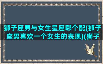 狮子座男与女生星座哪个配(狮子座男喜欢一个女生的表现)(狮子男生和什么星座女生最配)