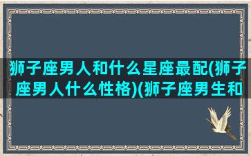 狮子座男人和什么星座最配(狮子座男人什么性格)(狮子座男生和什么星座般配)