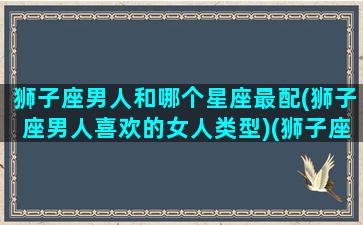 狮子座男人和哪个星座最配(狮子座男人喜欢的女人类型)(狮子座男生和哪个星座最般配)