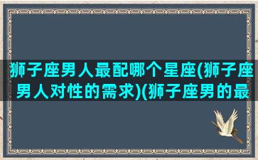 狮子座男人最配哪个星座(狮子座男人对性的需求)(狮子座男的最佳配偶星座)