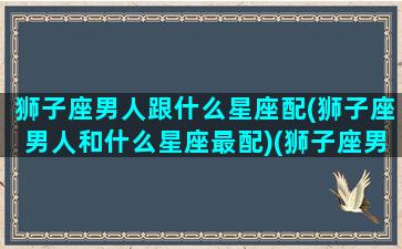 狮子座男人跟什么星座配(狮子座男人和什么星座最配)(狮子座男跟什么星座最般配)