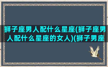 狮子座男人配什么星座(狮子座男人配什么星座的女人)(狮子男座配什么星座最好)