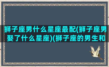 狮子座男什么星座最配(狮子座男娶了什么星座)(狮子座的男生和什么星座的女生最般配)