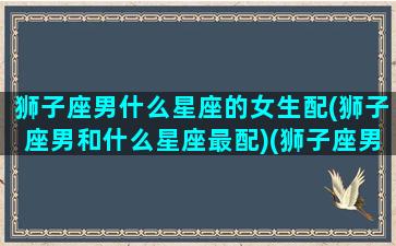 狮子座男什么星座的女生配(狮子座男和什么星座最配)(狮子座男和什么星座女最合适)