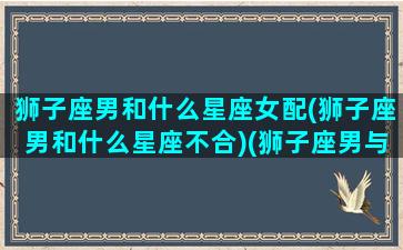 狮子座男和什么星座女配(狮子座男和什么星座不合)(狮子座男与什么星座女最配)