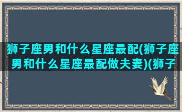 狮子座男和什么星座最配(狮子座男和什么星座最配做夫妻)(狮子男与什么星座最配)