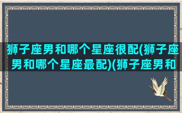 狮子座男和哪个星座很配(狮子座男和哪个星座最配)(狮子座男和哪个星座最般配)