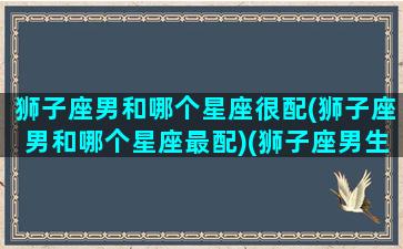 狮子座男和哪个星座很配(狮子座男和哪个星座最配)(狮子座男生跟哪个星座最配)