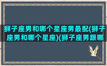 狮子座男和哪个星座男最配(狮子座男和哪个星座)(狮子座男跟哪个星座配)