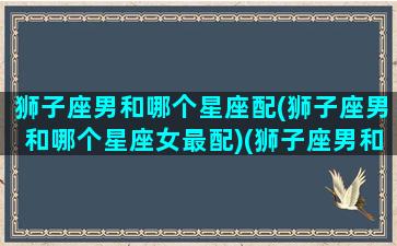 狮子座男和哪个星座配(狮子座男和哪个星座女最配)(狮子座男和什么星座合适)