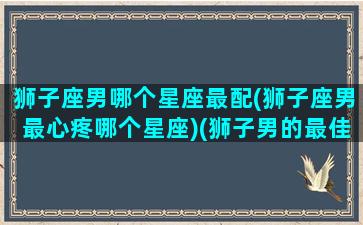 狮子座男哪个星座最配(狮子座男最心疼哪个星座)(狮子男的最佳星座配对)