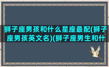 狮子座男孩和什么星座最配(狮子座男孩英文名)(狮子座男生和什么星座男生最般配)