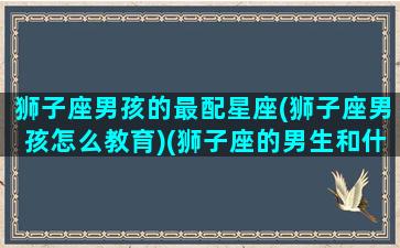 狮子座男孩的最配星座(狮子座男孩怎么教育)(狮子座的男生和什么星座的女生最般配)