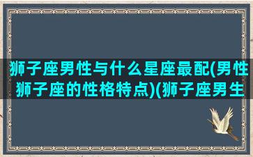 狮子座男性与什么星座最配(男性狮子座的性格特点)(狮子座男生和什么星座最般配)