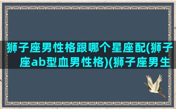 狮子座男性格跟哪个星座配(狮子座ab型血男性格)(狮子座男生和什么星座女生最配对)