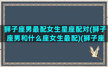 狮子座男最配女生星座配对(狮子座男和什么座女生最配)(狮子座男与什么座女相配)