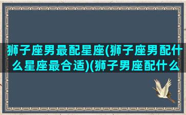 狮子座男最配星座(狮子座男配什么星座最合适)(狮子男座配什么星座最好)