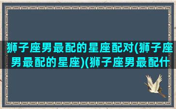 狮子座男最配的星座配对(狮子座男最配的星座)(狮子座男最配什么星座女生)