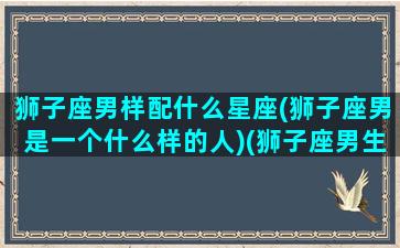 狮子座男样配什么星座(狮子座男是一个什么样的人)(狮子座男生搭配星座)