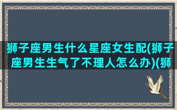 狮子座男生什么星座女生配(狮子座男生生气了不理人怎么办)(狮子座男生和那个女生星座最配)