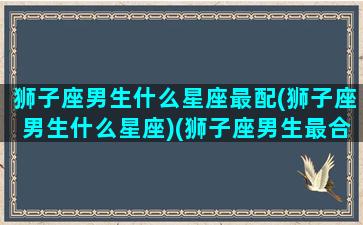 狮子座男生什么星座最配(狮子座男生什么星座)(狮子座男生最合适的星座)