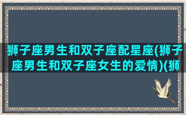 狮子座男生和双子座配星座(狮子座男生和双子座女生的爱情)(狮子座男和双子座配吗)