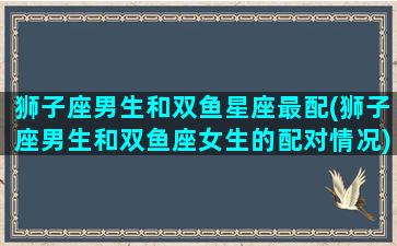 狮子座男生和双鱼星座最配(狮子座男生和双鱼座女生的配对情况)(狮子男座和双鱼座女配吗)