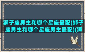 狮子座男生和哪个星座最配(狮子座男生和哪个星座男生最配)(狮子座男和哪个星座比较搭配)