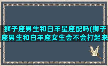 狮子座男生和白羊星座配吗(狮子座男生和白羊座女生会不会打起来)(狮子男和白羊座的配对指数)