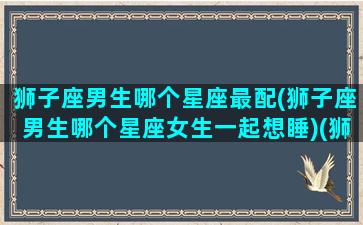 狮子座男生哪个星座最配(狮子座男生哪个星座女生一起想睡)(狮子座男生与什么星座女生最配)