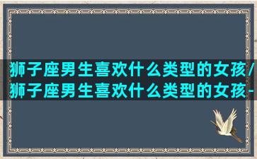 狮子座男生喜欢什么类型的女孩/狮子座男生喜欢什么类型的女孩-我的网站