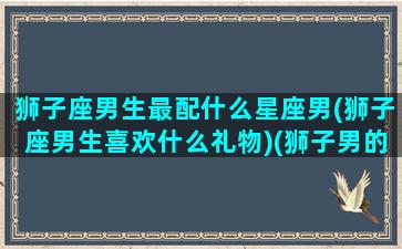 狮子座男生最配什么星座男(狮子座男生喜欢什么礼物)(狮子男的最配星座)