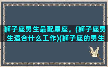 狮子座男生最配星座。(狮子座男生适合什么工作)(狮子座的男生配什么星座)