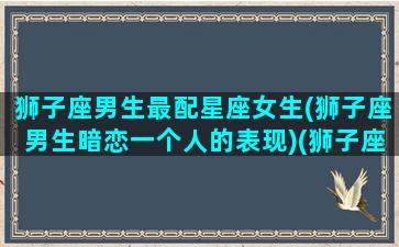 狮子座男生最配星座女生(狮子座男生暗恋一个人的表现)(狮子座男生跟什么星座女生最配)