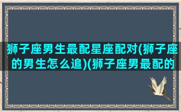 狮子座男生最配星座配对(狮子座的男生怎么追)(狮子座男最配的星座排名)