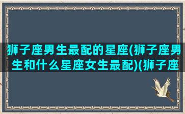 狮子座男生最配的星座(狮子座男生和什么星座女生最配)(狮子座的男生跟什么星座最配)