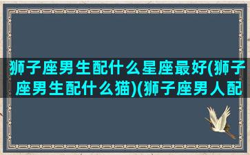 狮子座男生配什么星座最好(狮子座男生配什么猫)(狮子座男人配什么星座的女人)