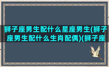 狮子座男生配什么星座男生(狮子座男生配什么生肖配偶)(狮子座男生配什么星座女生)