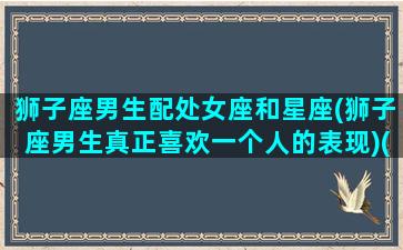 狮子座男生配处女座和星座(狮子座男生真正喜欢一个人的表现)(狮子座男与处女座女的匹配程度)