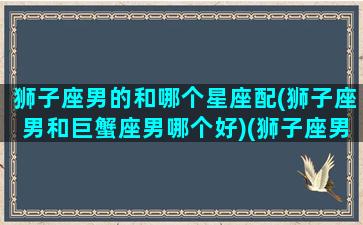 狮子座男的和哪个星座配(狮子座男和巨蟹座男哪个好)(狮子座男生和巨蟹座女生合适吗)