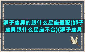 狮子座男的跟什么星座最配(狮子座男跟什么星座不合)(狮子座男和什么星座相匹配)