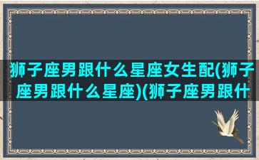 狮子座男跟什么星座女生配(狮子座男跟什么星座)(狮子座男跟什么星座女最配)