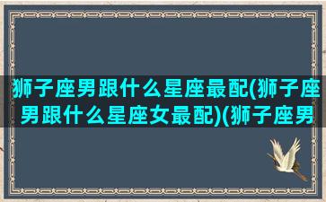 狮子座男跟什么星座最配(狮子座男跟什么星座女最配)(狮子座男和什么星座最般配)