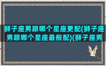 狮子座男跟哪个星座更配(狮子座男跟哪个星座最般配)(狮子座男和什么星座最合适)