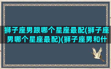 狮子座男跟哪个星座最配(狮子座男哪个星座最配)(狮子座男和什么星座男最配)