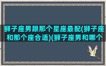 狮子座男跟那个星座最配(狮子座和那个座合适)(狮子座男和哪个星座最般配)