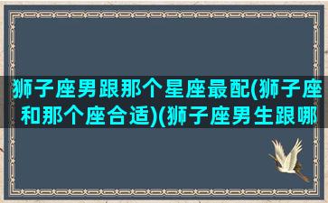 狮子座男跟那个星座最配(狮子座和那个座合适)(狮子座男生跟哪个星座最配)