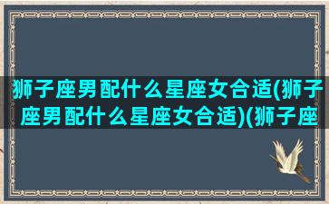 狮子座男配什么星座女合适(狮子座男配什么星座女合适)(狮子座男跟什么星座女最配)