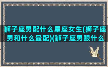 狮子座男配什么星座女生(狮子座男和什么最配)(狮子座男跟什么星座女生最配)