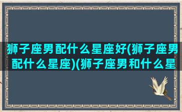 狮子座男配什么星座好(狮子座男配什么星座)(狮子座男和什么星座配对最好)